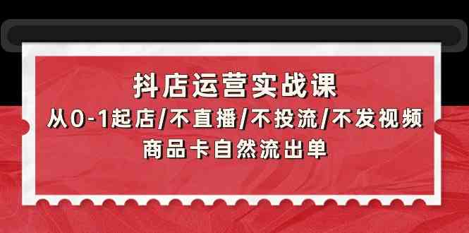 抖店运营实战课：从0-1起店/不直播/不投流/不发视频/商品卡自然流出单-925源码网-游戏源码网