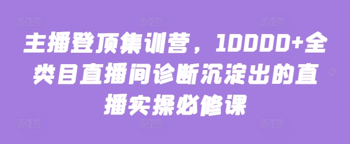 主播登顶集训营，10000+全类目直播间诊断沉淀出的直播实操必修课-925源码网-游戏源码网