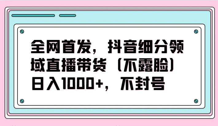 全网首发，抖音细分领域直播带货（不露脸）项目，日入1000+，不封号-925源码网-游戏源码网